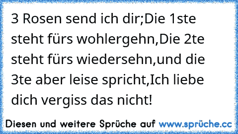 3 Rosen send ich dir;
Die 1ste steht für´s wohlergehn,
Die 2te steht für´s wiedersehn,
und die 3te aber leise spricht,
Ich liebe dich vergiss das nicht!