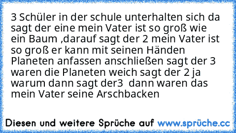 3 Schüler in der schule unterhalten sich da sagt der eine mein Vater ist so groß wie ein Baum ,
darauf sagt der 2 mein Vater ist so groß er kann mit seinen Händen Planeten anfassen anschließen sagt der 3 waren die Planeten weich sagt der 2 ja warum dann sagt der3  dann waren das mein Vater seine Arschbacken