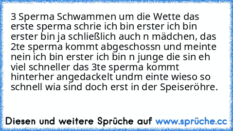 3 Sperma Schwammen um die Wette das erste sperma schrie ich bin erster ich bin erster bin ja schließlich auch n mädchen, das 2te sperma kommt abgeschossn und meinte nein ich bin erster ich bin n junge die sin eh viel schneller das 3te sperma kommt hinterher angedackelt undm einte wieso so schnell wia sind doch erst in der Speiseröhre.