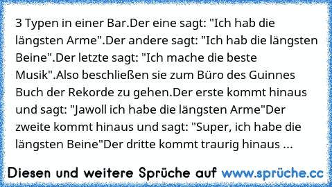 3 Typen in einer Bar.
Der eine sagt: "Ich hab die längsten Arme".
Der andere sagt: "Ich hab die längsten Beine".
Der letzte sagt: "Ich mache die beste Musik".
Also beschließen sie zum Büro des Guinnes Buch der Rekorde zu gehen.
Der erste kommt hinaus und sagt: "Jawoll ich habe die längsten Arme"
Der zweite kommt hinaus und sagt: "Super, ich habe die längsten Beine"
Der dritte kommt traurig hinaus ...