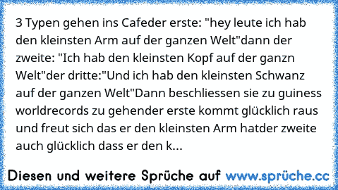 3 Typen gehen ins Cafe
der erste: "hey leute ich hab den kleinsten Arm auf der ganzen﻿ Welt"
dann der zweite: "Ich hab den kleinsten Kopf auf der ganzn Welt"
der dritte:"Und ich hab den kleinsten Schwanz auf der ganzen Welt"
Dann beschliessen sie zu guiness worldrecords zu gehen
der erste kommt glücklich raus und freut sich das er den kleinsten﻿ Arm hat
der zweite auch﻿ glücklich dass er﻿ den k...