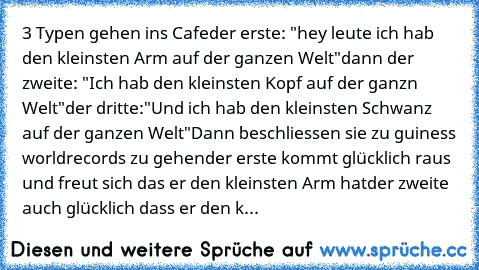 3 Typen gehen ins Cafe
der erste: "hey leute ich hab den kleinsten Arm auf der ganzen﻿ Welt"
dann﻿ der﻿ zweite: "Ich hab den kleinsten Kopf auf der ganzn Welt"
der dritte:"Und ich hab den kleinsten Schwanz auf der ganzen Welt"
Dann beschliessen sie zu guiness worldrecords zu gehen
der erste kommt glücklich raus und freut sich das er den kleinsten Arm hat
der zweite auch glücklich dass er﻿ den k...