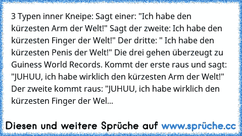 3 Typen inner Kneipe: Sagt einer: "Ich﻿ habe den kürzesten Arm der Welt!" Sagt der zweite: Ich habe den kürzesten Finger der Welt!" Der dritte: " Ich habe den kürzesten Penis der Welt!" Die drei gehen überzeugt zu Guiness World Records. Kommt der erste raus und sagt: "JUHUU, ich habe wirklich den kürzesten Arm der Welt!" Der zweite kommt raus: "JUHUU, ich habe wirklich den kürzesten Finger der ...