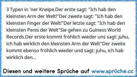 3 Typen in 'ner Kneipe.
Der erste sagt: "Ich hab den kleinsten Arm der Welt!"
Der zweite sagt: "Ich hab den kleinsten Finger der Welt!"
Der letzte sagt: "Ich hab den kleinsten Penis der Welt"
Sie gehen zu Guiness World Records.
Der erste kommt fröhlich wieder uns sagt: juhu, ich hab wirklich den kleinsten Arm der Welt"
Der zweite kommt ebenso fröhlich wieder und sagt: juhu, ich hab wirklich den...