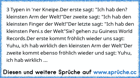 3 Typen in 'ner Kneipe.
Der erste sagt: "Ich hab den? kleinsten Arm der Welt!"
Der zweite sagt: "Ich hab den kleinsten Finger der Welt!"
Der letzte sagt: "Ich hab den kleinsten Peni.s der Welt"
Sie? gehen zu Guiness World Records.
Der erste kommt fröhlich wieder uns sagt: Yuhu, ich hab wirklich den kleinsten Arm der Welt"
Der zweite kommt ebenso fröhlich wieder und sagt: Yuhu, ich hab wirklich ...