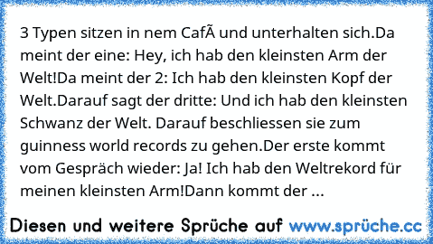 3 Typen sitzen in nem Café und unterhalten sich.
Da meint der eine: Hey, ich hab den kleinsten Arm der Welt!
Da meint der 2: Ich hab den kleinsten Kopf der Welt.
Darauf sagt der dritte: Und ich hab den kleinsten Schwanz der Welt. 
Darauf beschliessen sie zum guinness world records zu gehen.
Der erste kommt vom Gespräch wieder: Ja! Ich hab den Weltrekord für meinen kleinsten Arm!
Dann kommt der ...