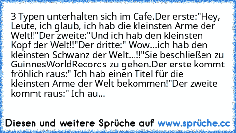 3 Typen unterhalten sich im Cafe.
Der erste:"Hey, Leute, ich glaub, ich hab die kleinsten Arme der Welt!!"
Der zweite:"Und ich hab den kleinsten Kopf der Welt!!"
Der dritte:" Wow...ich hab den kleinsten Schwanz der Welt...!!"
Sie beschließen zu GuinnesWorldRecords zu gehen.
Der erste kommt fröhlich raus:" Ich hab einen Titel für die kleinsten Arme der Welt bekommen!"
Der zweite kommt raus:" Ich...