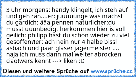 3 uhr morgens: handy klingelt, ich steh auf und geh ran....
er: juuuuunge was machst du gard
ich: äää pennen natürlich
er:du musst uuunbedigt herkommen hier is voll geil
ich: philipp hast du schon wieder zu viel gesoffen?!
er: ach nein nur 4 halbe bissl asbach und paar gläser jägermeister .... naja ich muss dann mal weiter abrocken ciao!
wers kennt ---> liken :D