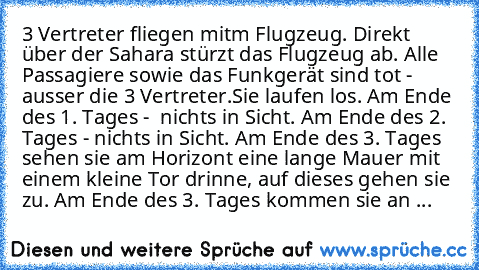 3 Vertreter fliegen mit´m Flugzeug. Direkt über der Sahara stürzt das Flugzeug ab. Alle Passagiere sowie das Funkgerät sind tot - ausser die 3 Vertreter.
Sie laufen los. Am Ende des 1. Tages -  nichts in Sicht. Am Ende des 2. Tages - nichts in Sicht. Am Ende des 3. Tages sehen sie am Horizont eine lange Mauer mit einem kleine Tor drinne, auf dieses gehen sie zu. Am Ende des 3. Tages kommen sie ...