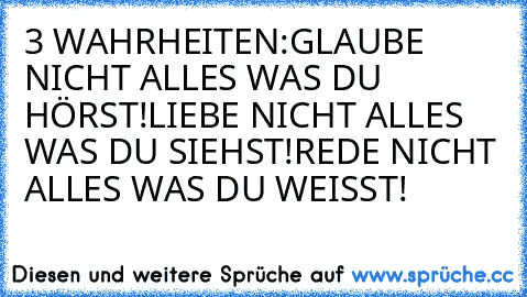 3 WAHRHEITEN:
GLAUBE NICHT ALLES WAS DU HÖRST!
LIEBE NICHT ALLES WAS DU SIEHST!
REDE NICHT ALLES WAS DU WEISST!