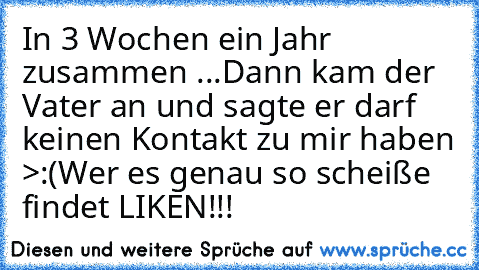 In 3 Wochen ein Jahr zusammen ♥
...Dann kam der Vater an und sagte er darf keinen Kontakt zu mir haben >:(
Wer es genau so scheiße findet LIKEN!!!