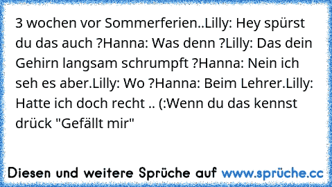 3 wochen vor Sommerferien..
Lilly: Hey spürst du das auch ?
Hanna: Was denn ?
Lilly: Das dein Gehirn langsam schrumpft ?
Hanna: Nein ich seh es aber.
Lilly: Wo ?
Hanna: Beim Lehrer.
Lilly: Hatte ich doch recht .. (:
Wenn du das kennst drück "Gefällt mir"