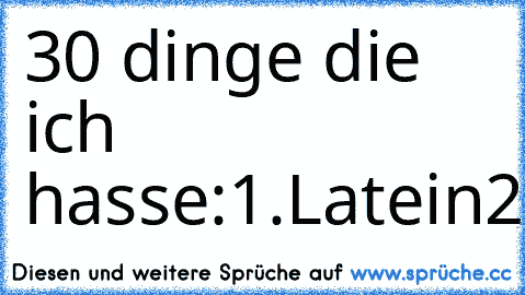 30 dinge die ich hasse:
1.Latein
2.Latein
3.Latein
4.Latein
5.Latein
6.Latein
7.Latein
8.Latein
9.Latein
10.Latein
11.Latein
12.Latein
13.Latein
14.Latein
15.Latein
16.Latein
17.Latein
18.Latein
19.Latein
21.Latein
22.Latein
23.Latein
24.Latein
25.Latein
26.Latein
28.Latein
29.Latein
30.Englisch