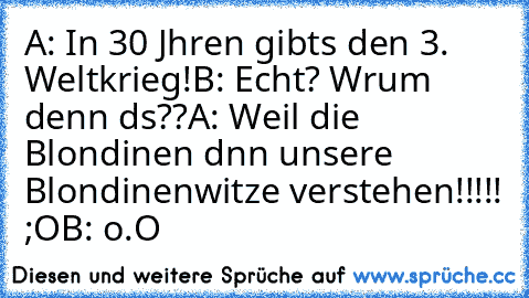 A: In 30 Jαhren gibts den 3. Weltkrieg!
B: Echt? Wαrum denn dαs??
A: Weil die Blondinen dαnn unsere Blondinenwitze verstehen!!!!! ;O
B: o.O