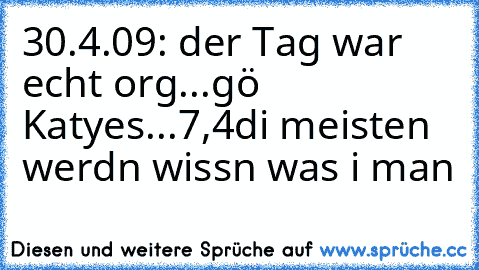 30.4.09: der Tag war echt org...
gö Katyes...7,4
di meisten werdn wissn was i man