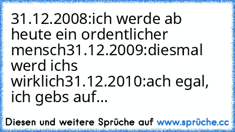 31.12.2008:ich werde ab heute ein ordentlicher mensch
31.12.2009:diesmal werd ichs wirklich
31.12.2010:ach egal, ich gebs auf...