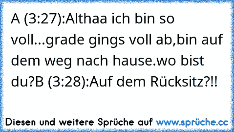 A (3:27):Althaa ich bin so voll...grade gings voll ab,bin auf dem weg nach hause.wo bist du?
B (3:28):Auf dem Rücksitz?!!