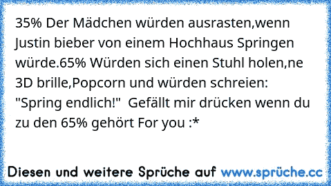 35% Der Mädchen würden ausrasten,wenn Justin bieber von einem Hochhaus Springen würde.
65% Würden sich einen Stuhl holen,ne 3D brille,Popcorn und würden schreien: "Spring endlich!"  Gefällt mir drücken wenn du zu den 65% gehört
♥ For you :*