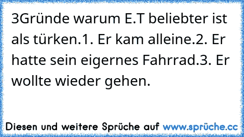 3Gründe warum E.T beliebter ist als türken.
1. Er kam alleine.
2. Er hatte sein eigernes Fahrrad.
3. Er wollte wieder gehen.