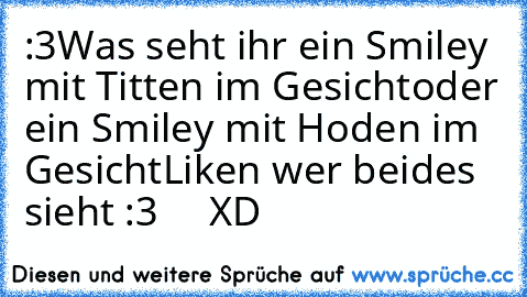 :3
Was seht ihr ein Smiley mit Titten im Gesicht
oder ein Smiley mit Hoden im Gesicht
Liken wer beides sieht :3     XD