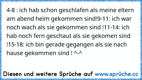 4-8 : ich hab schon geschlafen als meine eltern am abend heim gekommen sind!
9-11: ich war noch wach als sie gekommen sind !
11-14: ich hab noch fern geschaut als sie gekomen sind !
15-18: ich bin gerade gegangen als sie nach hause gekommen sind ! ^-^