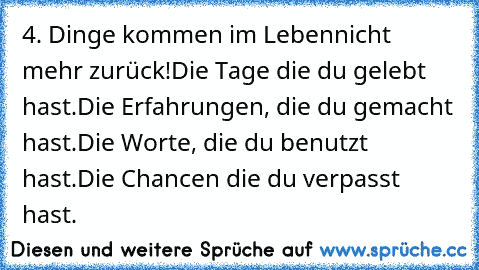 4. Dinge kommen im Leben
nicht mehr zurück!
Die Tage die du gelebt hast.
Die Erfahrungen, die du gemacht hast.
Die Worte, die du benutzt hast.
Die Chancen die du verpasst hast.