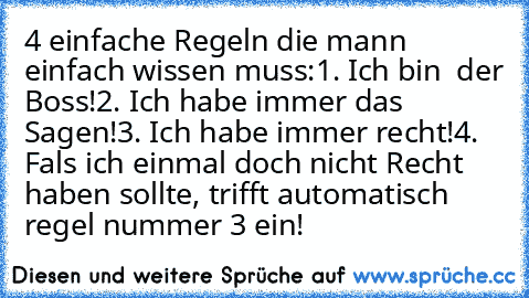 4 einfache Regeln die mann einfach wissen muss:
1. Ich bin  der Boss!
2. Ich habe immer das Sagen!
3. Ich habe immer recht!
4. Fals ich einmal doch nicht Recht haben sollte, trifft automatisch regel nummer 3 ein!