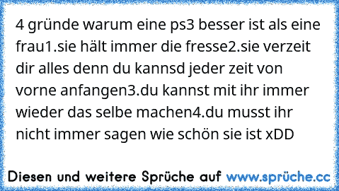 4 gründe warum eine ps3 besser ist als eine frau
1.sie hält immer die fresse
2.sie verzeit dir alles denn du kannsd jeder zeit von vorne anfangen
3.du kannst mit ihr immer wieder das selbe machen
4.du musst ihr nicht immer sagen wie schön sie ist xDD