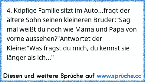 4. Köpfige Familie sitzt im Auto...
fragt der ältere Sohn seinen kleineren Bruder:
"Sag mal weißt du noch wie Mama und Papa von vorne aussehen?"
Antwortet der Kleine:"Was fragst du mich, du kennst sie länger als ich..."