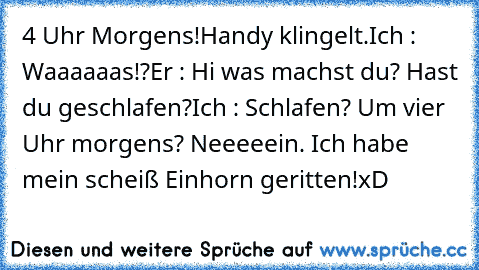 4 Uhr Morgens!
Handy klingelt.
Ich : Waaaaaas!?
Er : Hi was machst du? Hast du geschlafen?
Ich : Schlafen? Um vier Uhr morgens? Neeeeein. Ich habe mein scheiß Einhorn geritten!
xD