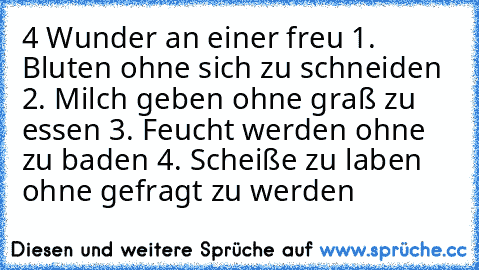 4 Wunder an einer freu 
1. Bluten ohne sich zu schneiden 
2. Milch geben ohne graß zu essen 
3. Feucht werden ohne zu baden 
4. Scheiße zu laben ohne gefragt zu werden