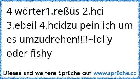 4 wörter
1.reßüs 2.hci 3.ebeil 4.hcid
zu peinlich um es umzudrehen!!!!
~lolly oder fishy