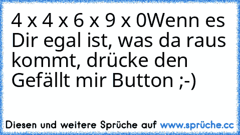 4 x 4 x 6 x 9 x 0
Wenn es Dir egal ist, was da raus kommt, drücke den Gefällt mir Button ;-)