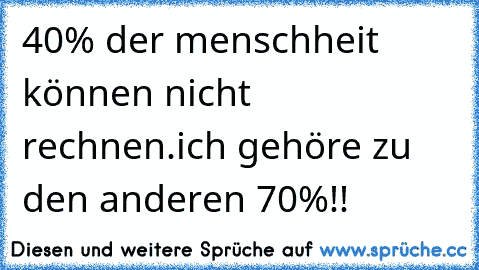 40% der menschheit können nicht rechnen.
ich gehöre zu den anderen 70%!!