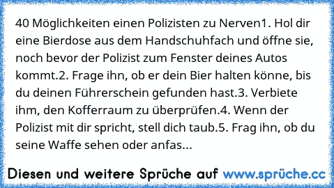 40 Möglichkeiten einen Polizisten zu Nerven
1. Hol dir eine Bierdose aus dem Handschuhfach und öffne sie, noch bevor der Polizist zum Fenster deines Autos kommt.
2. Frage ihn, ob er dein Bier halten könne, bis du deinen Führerschein gefunden hast.
3. Verbiete ihm, den Kofferraum zu überprüfen.
4. Wenn der Polizist mit dir spricht, stell dich taub.
5. Frag ihn, ob du seine Waffe sehen oder anfas...