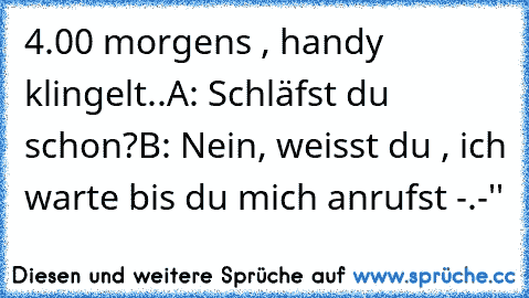 4.00 morgens , handy klingelt..
A: Schläfst du schon?
B: Nein, weisst du , ich warte bis du mich anrufst -.-''