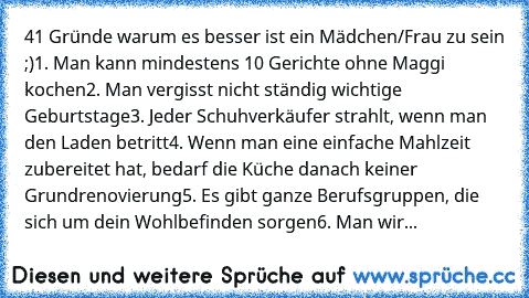 41 Gründe warum es besser ist ein Mädchen/Frau zu sein ;)
1. Man kann mindestens 10 Gerichte ohne Maggi kochen
2. Man vergisst nicht ständig wichtige Geburtstage
3. Jeder Schuhverkäufer strahlt, wenn man den Laden betritt
4. Wenn man eine einfache Mahlzeit zubereitet hat, bedarf die Küche danach keiner Grundrenovierung
5. Es gibt ganze Berufsgruppen, die sich um dein Wohlbefinden sorgen
6. Man wir...