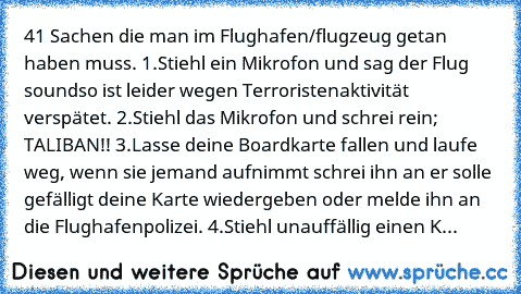 41 Sachen die man im Flughafen/flugzeug getan haben muss. 1.Stiehl ein Mikrofon und sag der Flug soundso ist leider wegen Terroristenaktivität verspätet. 2.Stiehl das Mikrofon und schrei rein; TALIBAN!! 3.Lasse deine Boardkarte fallen und laufe weg, wenn sie jemand aufnimmt schrei ihn an er solle gefälligt deine Karte wiedergeben oder melde ihn an die Flughafenpolizei. 4.Stiehl unauffällig einen K...