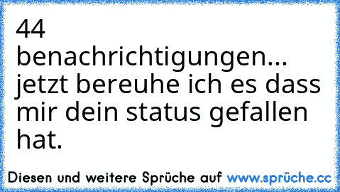 44 benachrichtigungen... jetzt bereuhe ich es dass mir dein status gefallen hat.