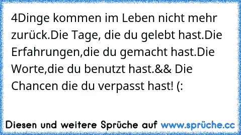 4Dinge kommen im Leben nicht mehr zurück.
Die Tage,
 die du gelebt hast.
Die Erfahrungen,
die du gemacht hast.
Die Worte,
die du benutzt hast.
&& Die Chancen die du verpasst hast! (: