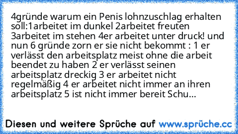 4gründe warum ein Penis lohnzuschlag erhalten soll:1arbeitet im dunkel 2arbeitet freuten 3arbeitet im stehen 4er arbeitet unter druck! und nun 6 gründe zorn er sie nicht bekommt : 1 er verlässt den arbeitsplatz meist ohne die arbeit beendet zu haben 2 er verlässt seinen arbeitsplatz dreckig 3 er arbeitet nicht regelmäßig 4 er arbeitet nicht immer an ihren arbeitsplatz 5 ist nicht immer bereit Schu...