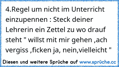 4.Regel um nicht im Unterricht einzupennen : Steck deiner Lehrerin ein Zettel zu wo drauf steht " willst mit mir gehen ,ach vergiss ,ficken ja, nein,vielleicht "