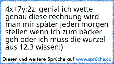 4x+7y:2z. genial ich wette genau diese rechnung wird man mir später jeden morgen stellen wenn ich zum bäcker geh oder ich muss die wurzel aus 12.3 wissen:)