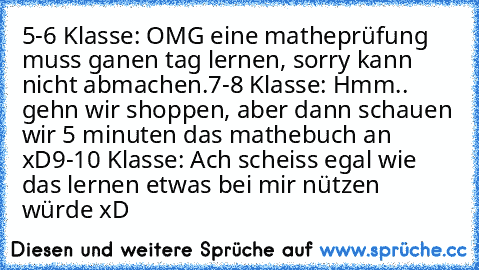 5-6 Klasse: OMG eine matheprüfung muss ganen tag lernen, sorry kann nicht abmachen.
7-8 Klasse: Hmm.. gehn wir shoppen, aber dann schauen wir 5 minuten das mathebuch an xD
9-10 Klasse: Ach scheiss egal wie das lernen etwas bei mir nützen würde xD