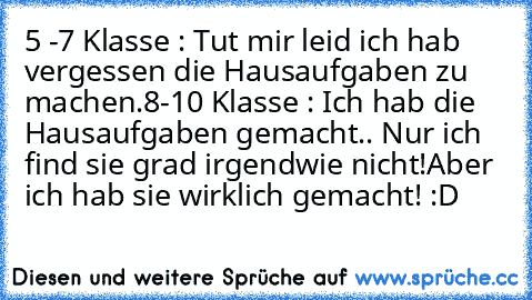 5 -7 Klasse : Tut mir leid ich hab vergessen die Hausaufgaben zu machen.
8-10 Klasse : Ich hab die Hausaufgaben gemacht.. Nur ich find sie grad irgendwie nicht!Aber ich hab sie wirklich gemacht! :D