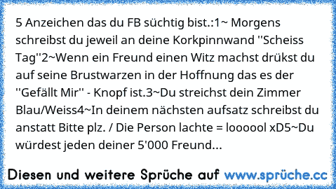 5 Anzeichen das du FB süchtig bist.:
1~ Morgens schreibst du jeweil an deine Korkpinnwand ''Scheiss Tag''
2~Wenn ein Freund einen Witz machst drükst du auf seine Brustwarzen in der Hoffnung das es der ''Gefällt Mir'' - Knopf ist.
3~Du streichst dein Zimmer Blau/Weiss
4~In deinem nächsten aufsatz schreibst du anstatt Bitte plz. / Die Person lachte = loooool xD
5~Du würdest jeden deiner 5'000 Freund...