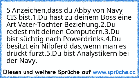 5 Anzeichen,dass du Abby von Navy CIS bist.
1.Du hast zu deinem Boss eine Art Vater-Tochter Beziehung.
2.Du redest mit deinen Computern.
3.Du bist süchtig nach Powerdrinks.
4.Du besitzt ein Nilpferd das,wenn man es drückt furzt.
5.Du bist Analystikern bei der Navy.