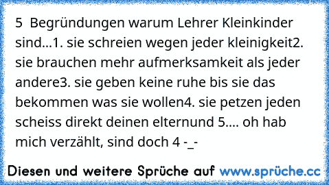 5  Begründungen warum Lehrer Kleinkinder sind...
1. sie schreien wegen jeder kleinigkeit
2. sie brauchen mehr aufmerksamkeit als jeder andere
3. sie geben keine ruhe bis sie das bekommen was sie wollen
4. sie petzen jeden scheiss direkt deinen eltern
und 5.... oh hab mich verzählt, sind doch 4 -_-