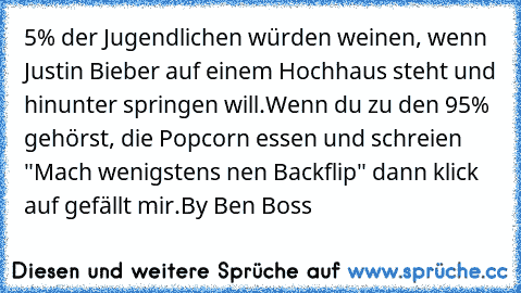 5% der Jugendlichen würden weinen, wenn Justin Bieber auf einem Hochhaus steht und hinunter springen will.
Wenn du zu den 95% gehörst, die Popcorn essen und schreien "Mach wenigstens nen Backflip" dann klick auf gefällt mir.
By Ben Boss