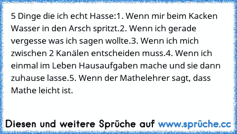 5 Dinge die ich echt Hasse:
1. Wenn mir beim Kacken Wasser in den Arsch spritzt.
2. Wenn ich gerade vergesse was ich sagen wollte.
3. Wenn ich mich zwischen 2 Kanälen entscheiden muss.
4. Wenn ich einmal im Leben Hausaufgaben mache und sie dann zuhause lasse.
5. Wenn der Mathelehrer sagt, dass Mathe leicht ist.